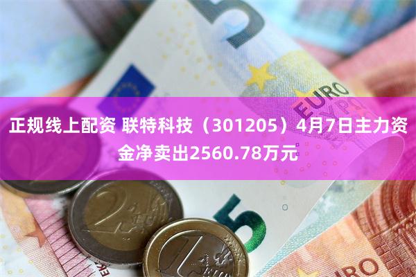 正规线上配资 联特科技（301205）4月7日主力资金净卖出2560.78万元