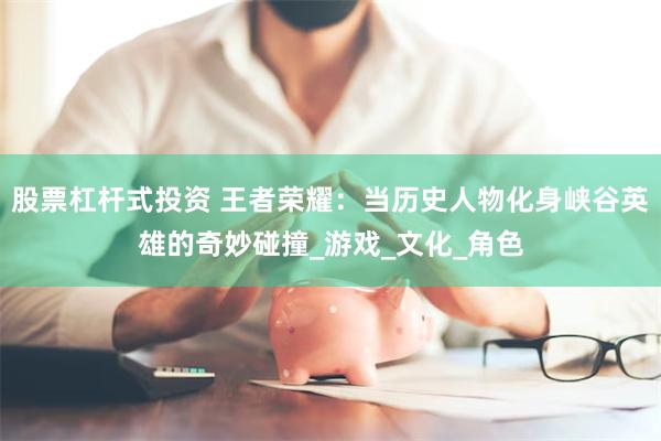股票杠杆式投资 王者荣耀：当历史人物化身峡谷英雄的奇妙碰撞_游戏_文化_角色