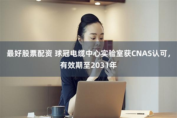 最好股票配资 球冠电缆中心实验室获CNAS认可，有效期至2031年