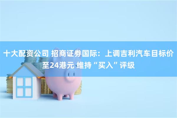 十大配资公司 招商证劵国际：上调吉利汽车目标价至24港元 维持“买入”评级