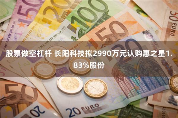 股票做空杠杆 长阳科技拟2990万元认购惠之星1.83%股份