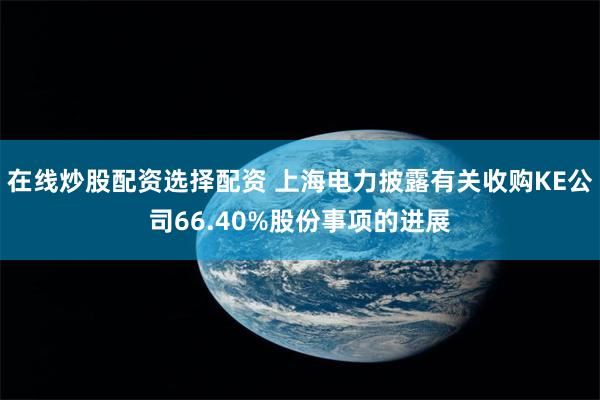 在线炒股配资选择配资 上海电力披露有关收购KE公司66.40%股份事项的进展