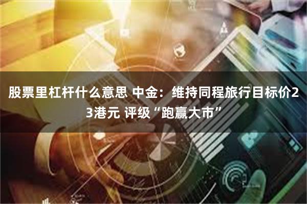 股票里杠杆什么意思 中金：维持同程旅行目标价23港元 评级“跑赢大市”