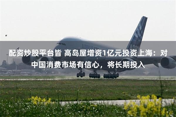 配资炒股平台皆 高岛屋增资1亿元投资上海：对中国消费市场有信心，将长期投入