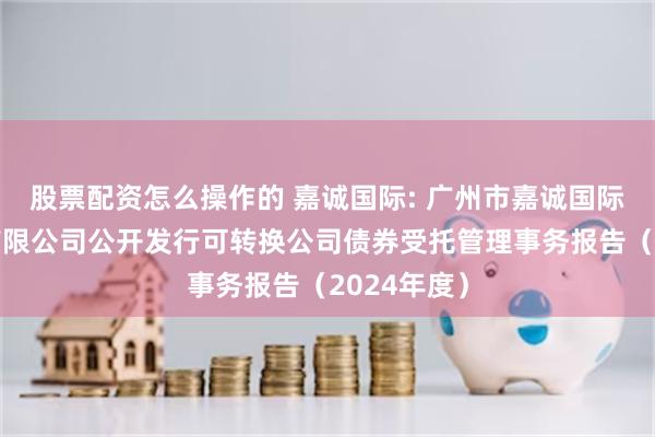 股票配资怎么操作的 嘉诚国际: 广州市嘉诚国际物流股份有限公司公开发行可转换公司债券受托管理事务报告(2024年度)