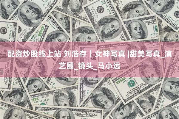 配资炒股线上站 刘浩存｜女神写真 |甜美写真_演艺圈_镜头_马小远