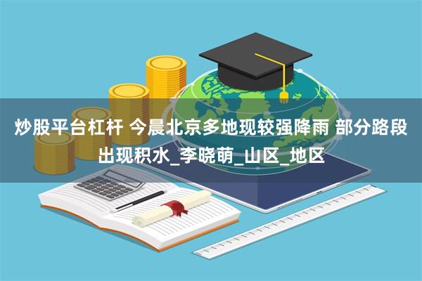 炒股平台杠杆 今晨北京多地现较强降雨 部分路段出现积水_李晓萌_山区_地区