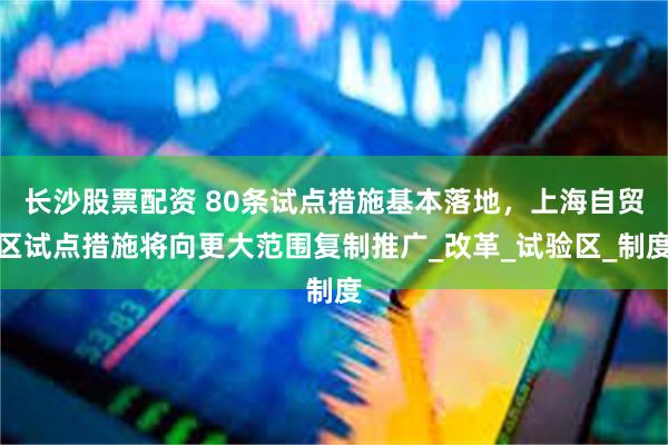 长沙股票配资 80条试点措施基本落地，上海自贸区试点措施将向更大范围复制推广_改革_试验区_制度