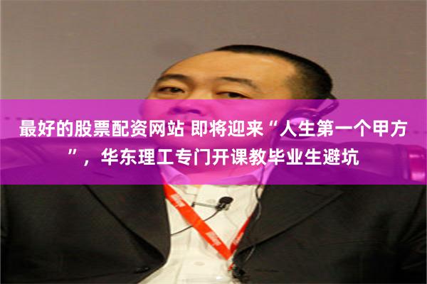 最好的股票配资网站 即将迎来“人生第一个甲方”，华东理工专门开课教毕业生避坑