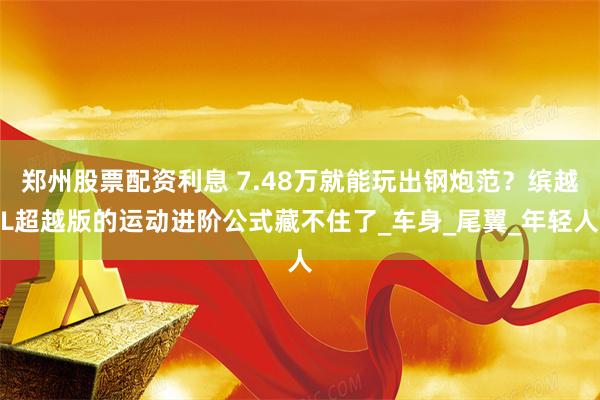 郑州股票配资利息 7.48万就能玩出钢炮范？缤越L超越版的运动进阶公式藏不住了_车身_尾翼_年轻人