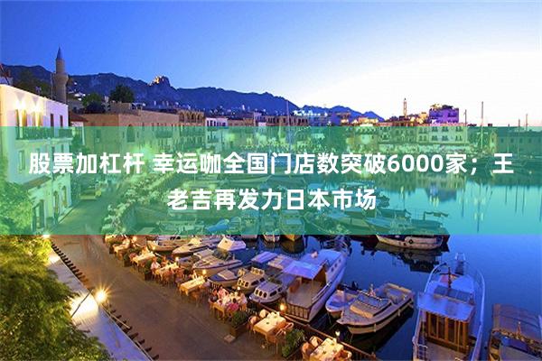 股票加杠杆 幸运咖全国门店数突破6000家；王老吉再发力日本市场