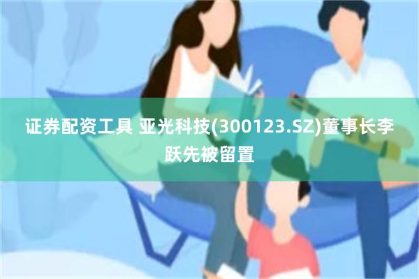 证券配资工具 亚光科技(300123.SZ)董事长李跃先被留置