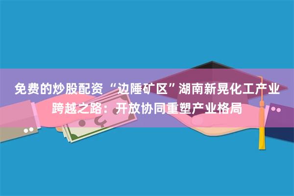 免费的炒股配资 “边陲矿区”湖南新晃化工产业跨越之路：开放协同重塑产业格局