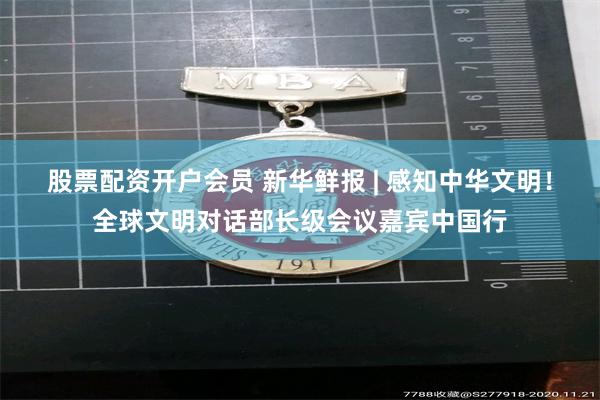 股票配资开户会员 新华鲜报 | 感知中华文明！全球文明对话部长级会议嘉宾中国行