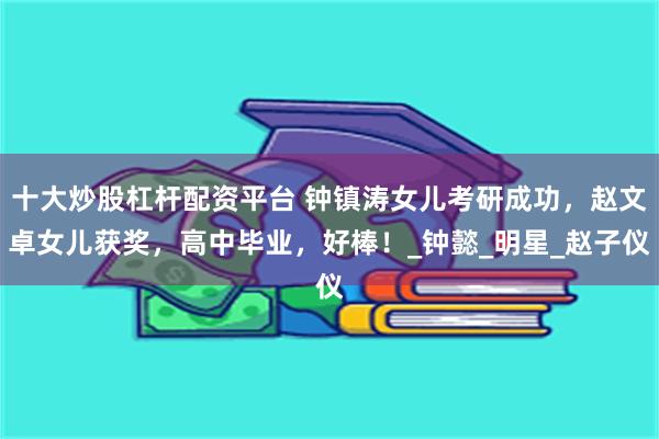 十大炒股杠杆配资平台 钟镇涛女儿考研成功，赵文卓女儿获奖，高中毕业，好棒！_钟懿_明星_赵子仪