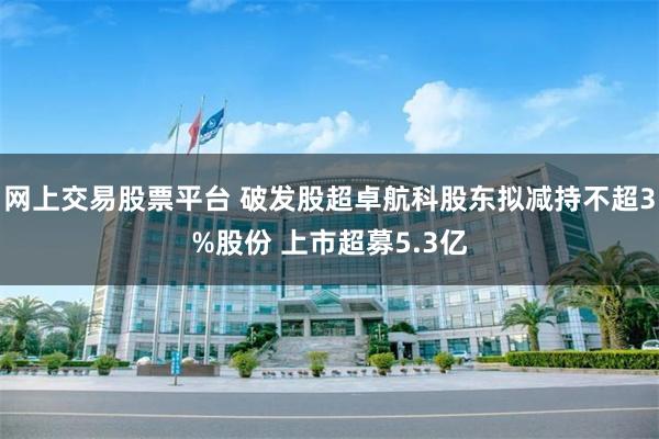 网上交易股票平台 破发股超卓航科股东拟减持不超3%股份 上市超募5.3亿