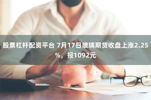 股票杠杆配资平台 7月17日玻璃期货收盘上涨2.25%，报1092元