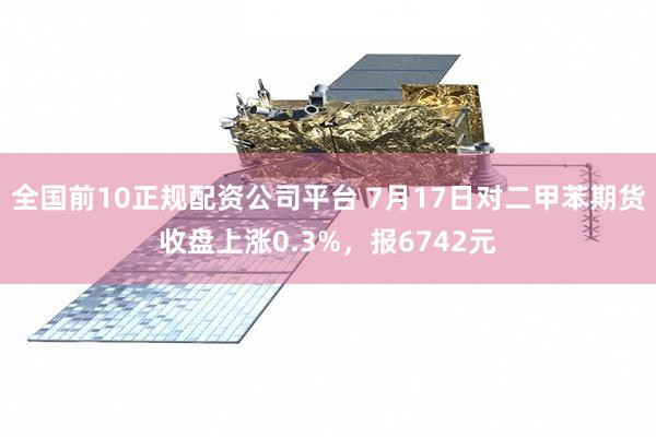 全国前10正规配资公司平台 7月17日对二甲苯期货收盘上涨0.3%，报6742元