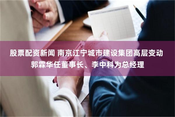 股票配资新闻 南京江宁城市建设集团高层变动 郭霖华任董事长、李中科为总经理