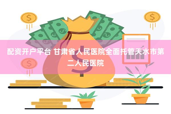 配资开户平台 甘肃省人民医院全面托管天水市第二人民医院