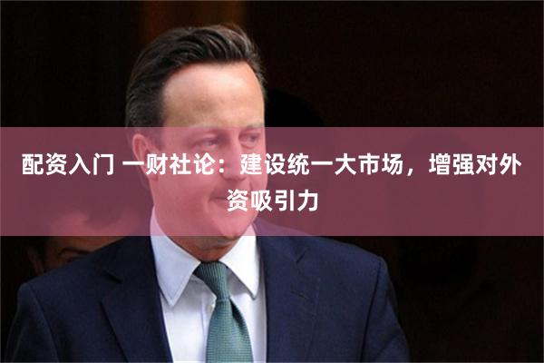 配资入门 一财社论：建设统一大市场，增强对外资吸引力
