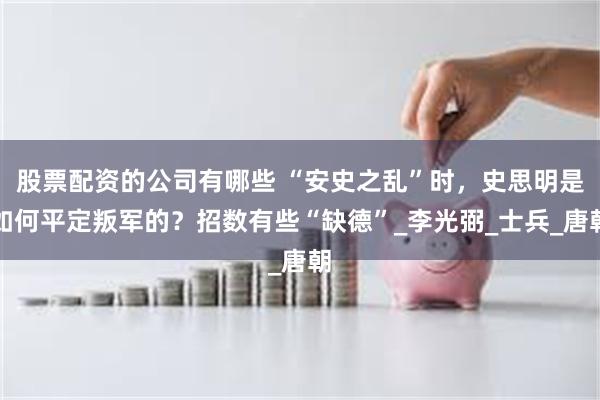 股票配资的公司有哪些 “安史之乱”时，史思明是如何平定叛军的？招数有些“缺德”_李光弼_士兵_唐朝