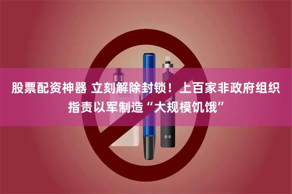 股票配资神器 立刻解除封锁！上百家非政府组织指责以军制造“大规模饥饿”