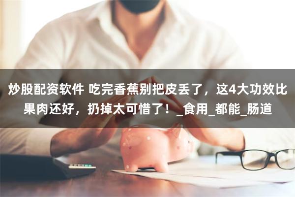 炒股配资软件 吃完香蕉别把皮丢了，这4大功效比果肉还好，扔掉太可惜了！_食用_都能_肠道