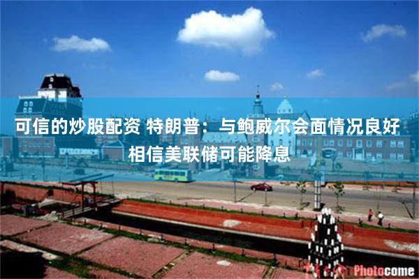 可信的炒股配资 特朗普：与鲍威尔会面情况良好 相信美联储可能降息