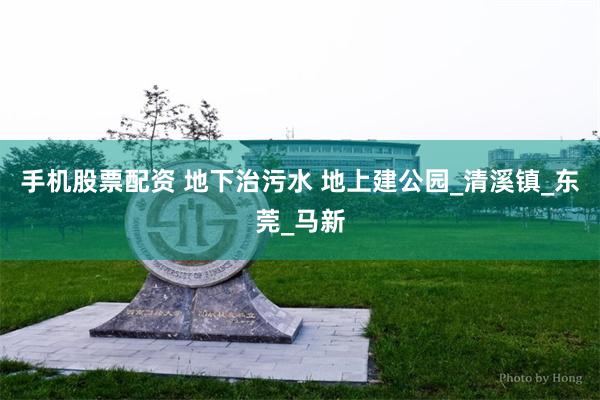 手机股票配资 地下治污水 地上建公园_清溪镇_东莞_马新