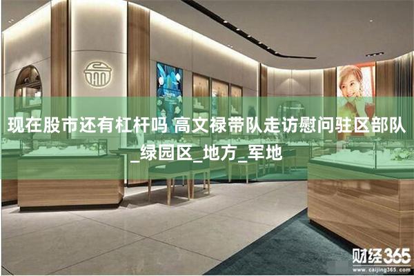 现在股市还有杠杆吗 高文禄带队走访慰问驻区部队_绿园区_地方_军地