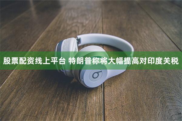 股票配资线上平台 特朗普称将大幅提高对印度关税