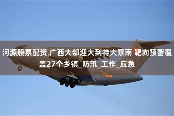 河源股票配资 广西大部迎大到特大暴雨 靶向预警覆盖27个乡镇_防汛_工作_应急