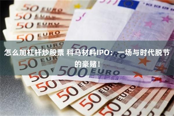 怎么加杠杆炒股票 科马材料IPO：一场与时代脱节的豪赌！
