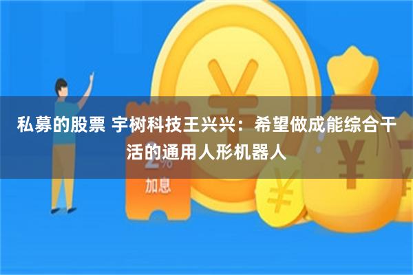私募的股票 宇树科技王兴兴：希望做成能综合干活的通用人形机器人