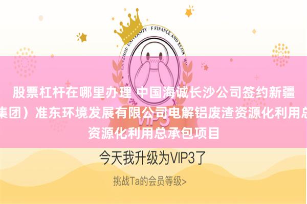 股票杠杆在哪里办理 中国海诚长沙公司签约新疆新能源（集团）准东环境发展有限公司电解铝废渣资源化利用总承包项目