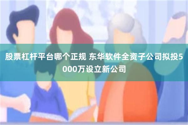 股票杠杆平台哪个正规 东华软件全资子公司拟投5000万设立新公司
