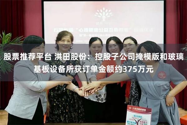 股票推荐平台 洪田股份：控股子公司掩模版和玻璃基板设备所获订单金额约375万元