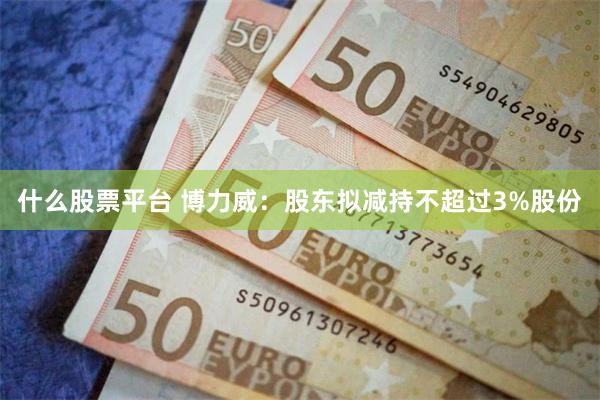 什么股票平台 博力威：股东拟减持不超过3%股份