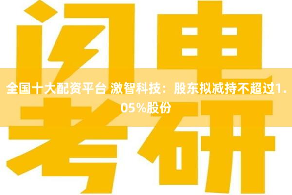 全国十大配资平台 激智科技：股东拟减持不超过1.05%股份