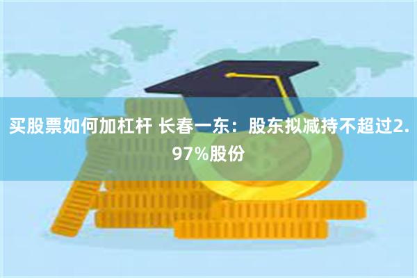 买股票如何加杠杆 长春一东：股东拟减持不超过2.97%股份