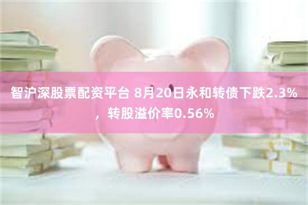 智沪深股票配资平台 8月20日永和转债下跌2.3%，转股溢价率0.56%