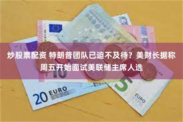 炒股票配资 特朗普团队已迫不及待？美财长据称周五开始面试美联储主席人选