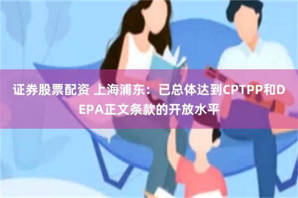 证券股票配资 上海浦东：已总体达到CPTPP和DEPA正文条款的开放水平